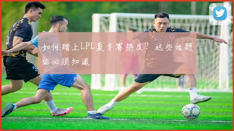 如何蹭上LPL夏季赛热度?这些话题你必须知道