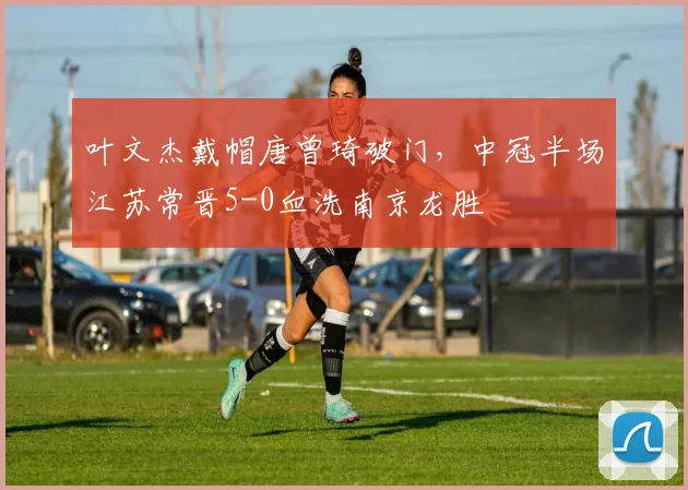 叶文杰戴帽唐曾琦破门，中冠半场江苏常晋5-0血洗南京龙胜