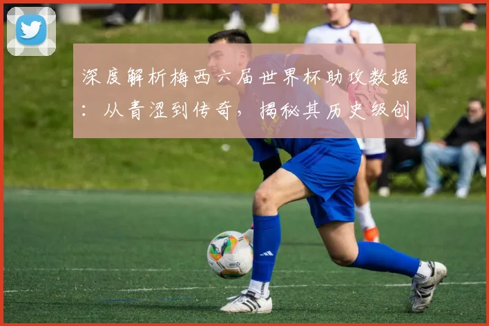 深度解析梅西六届世界杯助攻数据：从青涩到传奇，揭秘其历史级创造力的演变过程
