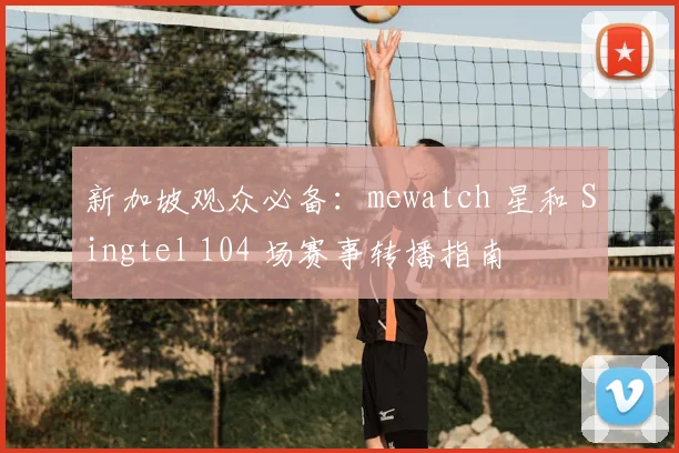 新加坡观众必备：mewatch 星和 Singtel 104 场赛事转播指南