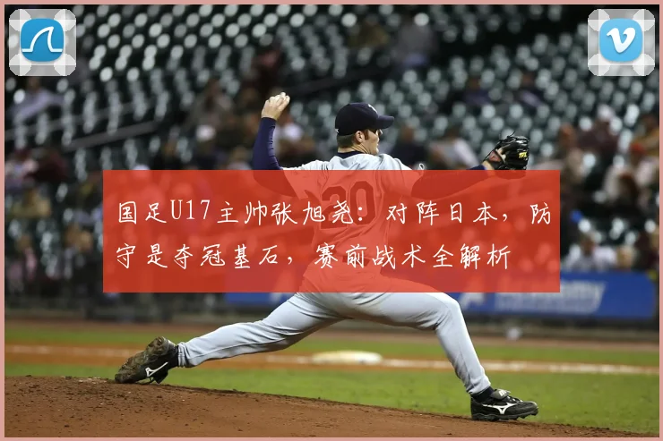 国足U17主帅张旭尧：对阵日本，防守是夺冠基石，赛前战术全解析