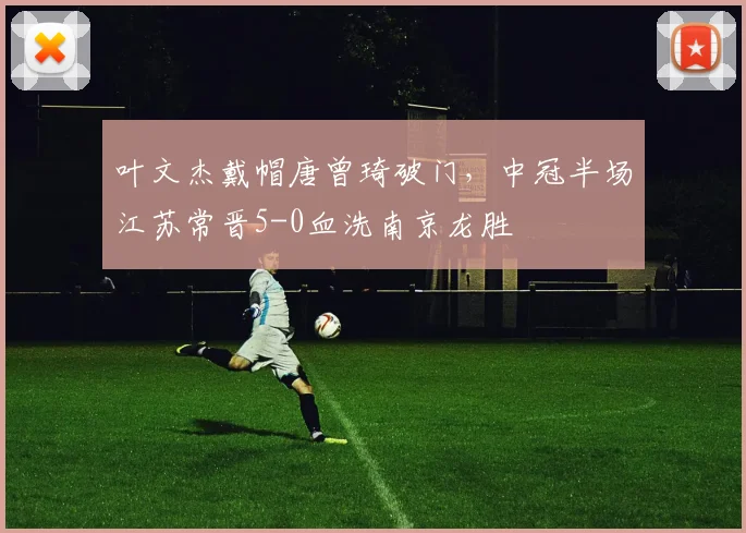 叶文杰戴帽唐曾琦破门，中冠半场江苏常晋5-0血洗南京龙胜