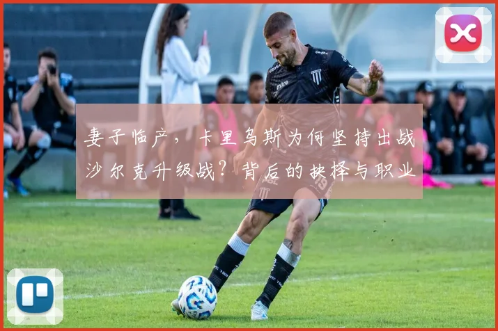 妻子临产，卡里乌斯为何坚持出战沙尔克升级战？背后的抉择与职业精神解读