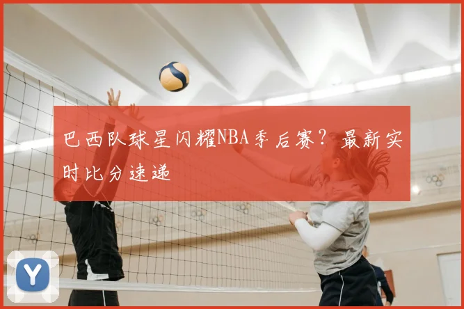 巴西队球星闪耀NBA季后赛？最新实时比分速递