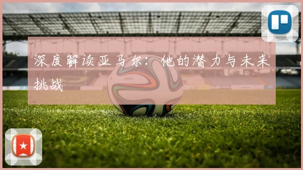 深度解读亚马尔:他的潜力与未来挑战