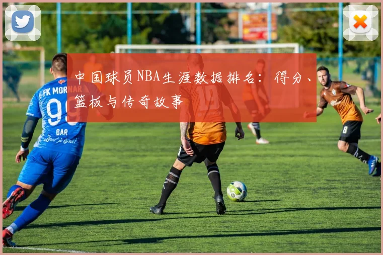 中国球员NBA生涯数据排名：得分、篮板与传奇故事