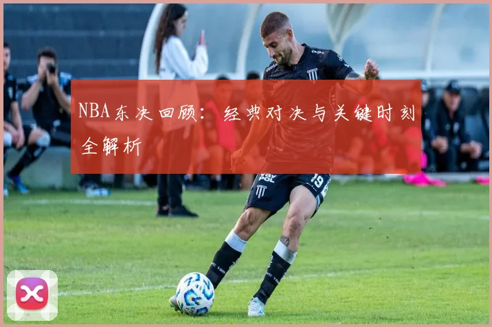 NBA东决回顾：经典对决与关键时刻全解析