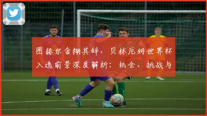 图赫尔含糊其辞，贝林厄姆世界杯入选前景深度解析：机会、挑战与最新动态