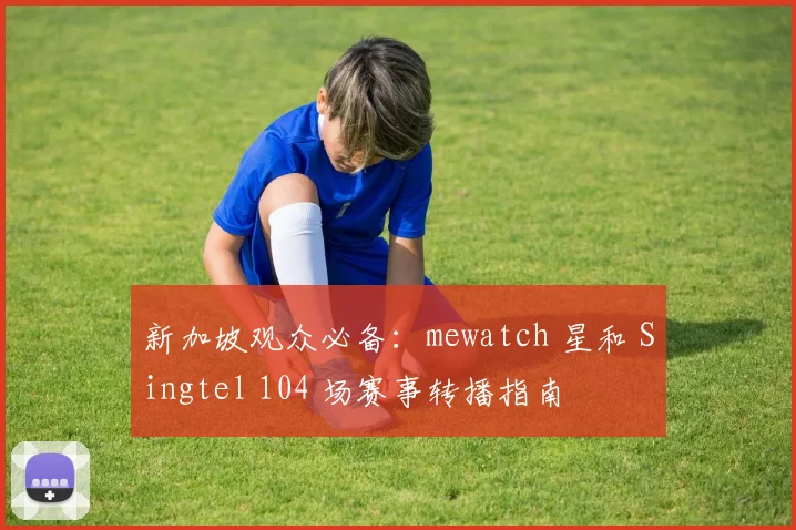 新加坡观众必备：mewatch 星和 Singtel 104 场赛事转播指南