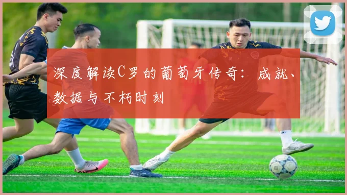 深度解读C罗的葡萄牙传奇:成就、数据与不朽时刻